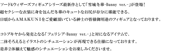 ソード&ウィザーズフィギュアシリーズ最新作として「雪城冬華-Bunny ver.-」が登場！超セクシーな衣装に身を包んだ冬華のキュートなお尻が存分に堪能できる、日頃からＡＭＡＫＵＮＩをご愛顧頂いている紳士の皆様御用達のフィギュアとなっております。コトブキヤから発売となる「フェリシア-Bunny ver.-」と対になるアイテムで、二体そろえるとイラストのシチュエーションが再現できる仕様になっております。是非２体揃えて魅惑のシチュエーションをお楽しみくださいませ。